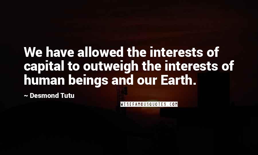 Desmond Tutu Quotes: We have allowed the interests of capital to outweigh the interests of human beings and our Earth.