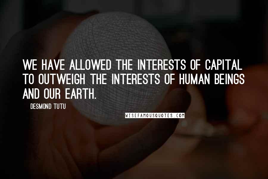 Desmond Tutu Quotes: We have allowed the interests of capital to outweigh the interests of human beings and our Earth.