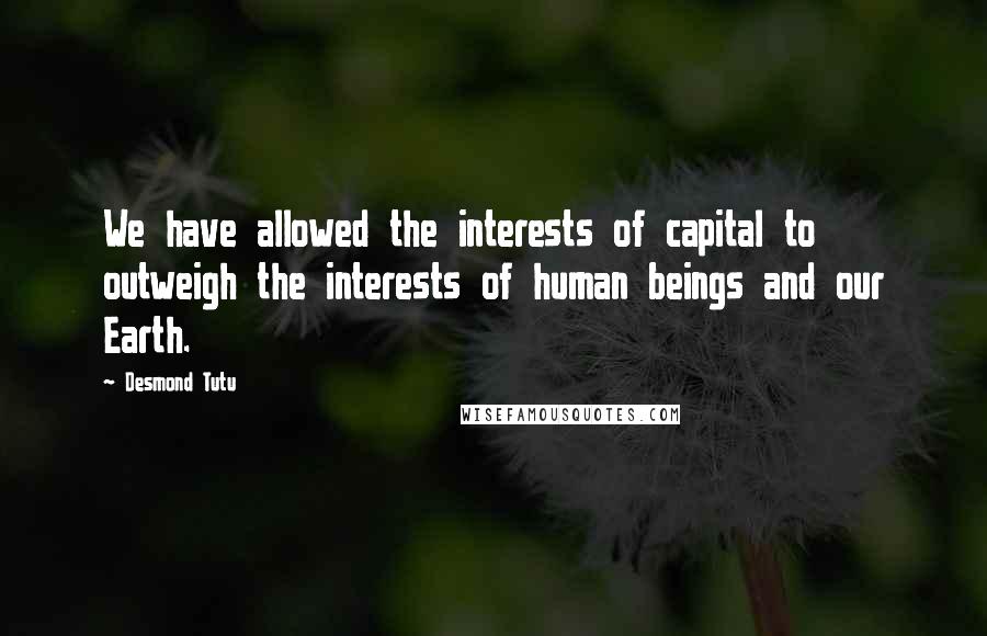 Desmond Tutu Quotes: We have allowed the interests of capital to outweigh the interests of human beings and our Earth.