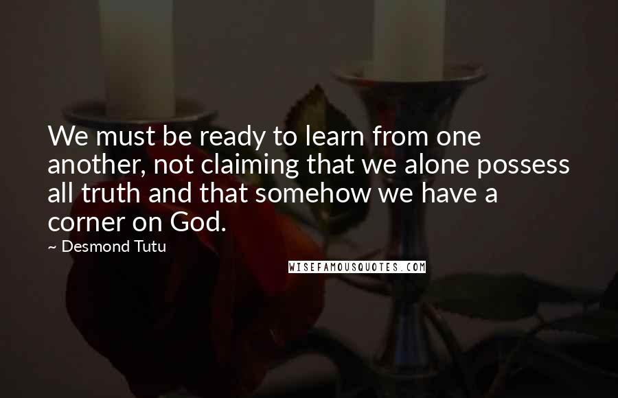 Desmond Tutu Quotes: We must be ready to learn from one another, not claiming that we alone possess all truth and that somehow we have a corner on God.