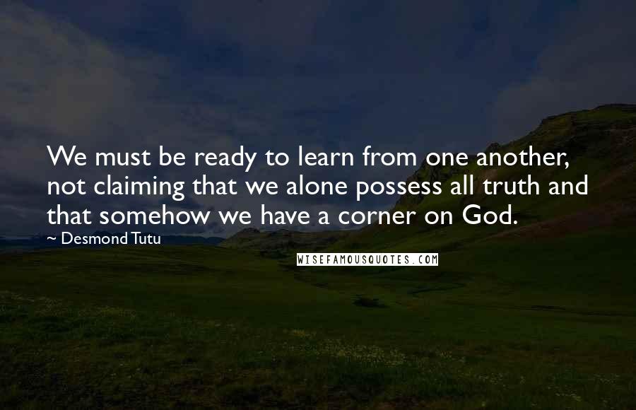 Desmond Tutu Quotes: We must be ready to learn from one another, not claiming that we alone possess all truth and that somehow we have a corner on God.