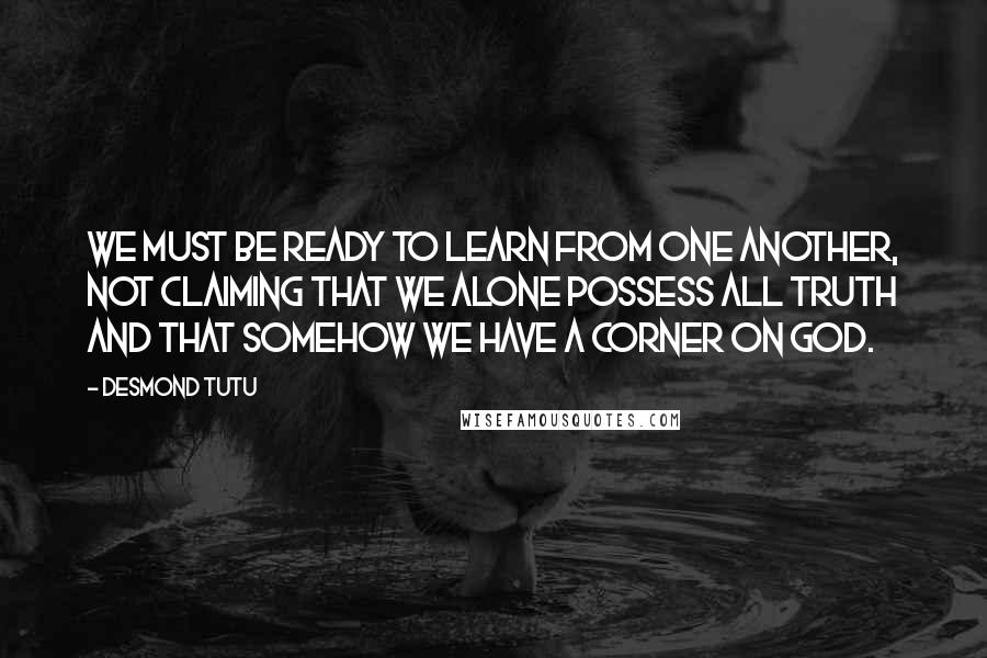 Desmond Tutu Quotes: We must be ready to learn from one another, not claiming that we alone possess all truth and that somehow we have a corner on God.