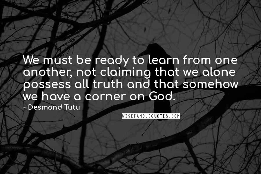 Desmond Tutu Quotes: We must be ready to learn from one another, not claiming that we alone possess all truth and that somehow we have a corner on God.