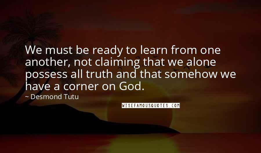 Desmond Tutu Quotes: We must be ready to learn from one another, not claiming that we alone possess all truth and that somehow we have a corner on God.