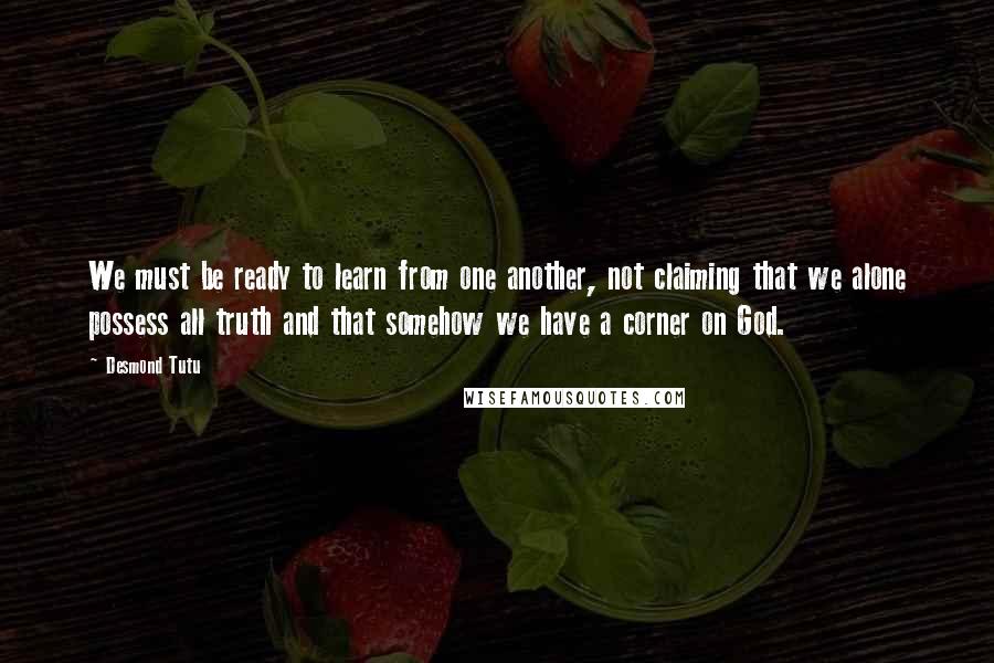 Desmond Tutu Quotes: We must be ready to learn from one another, not claiming that we alone possess all truth and that somehow we have a corner on God.