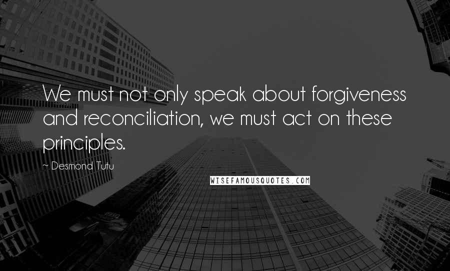 Desmond Tutu Quotes: We must not only speak about forgiveness and reconciliation, we must act on these principles.