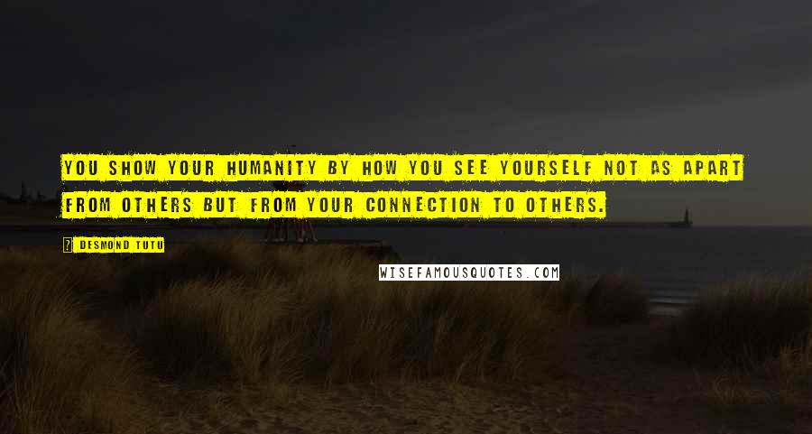 Desmond Tutu Quotes: You show your humanity by how you see yourself not as apart from others but from your connection to others.