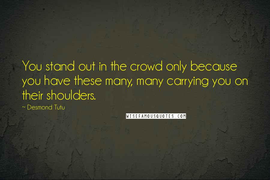 Desmond Tutu Quotes: You stand out in the crowd only because you have these many, many carrying you on their shoulders.