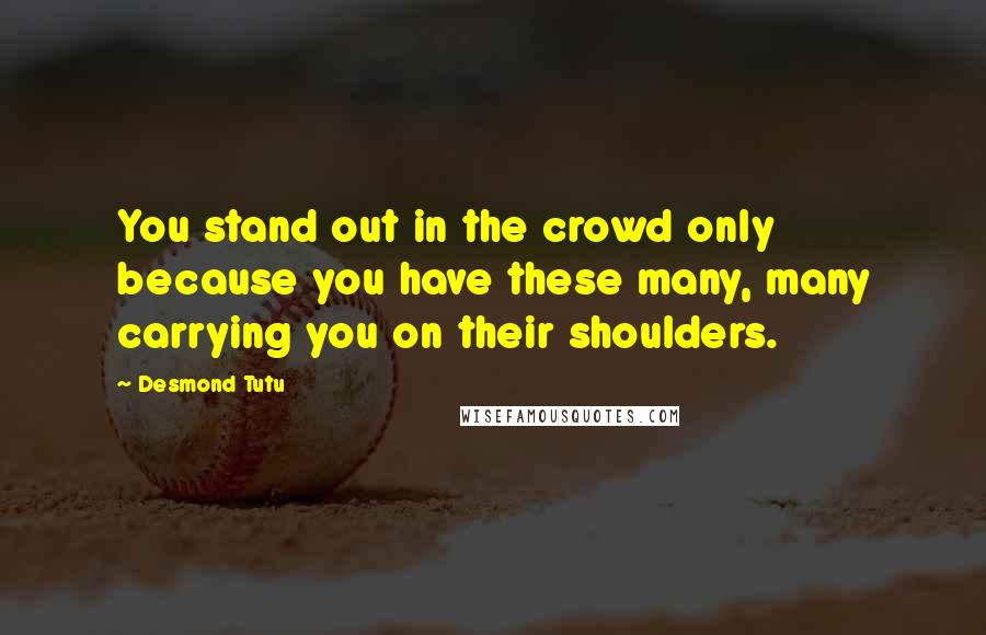 Desmond Tutu Quotes: You stand out in the crowd only because you have these many, many carrying you on their shoulders.