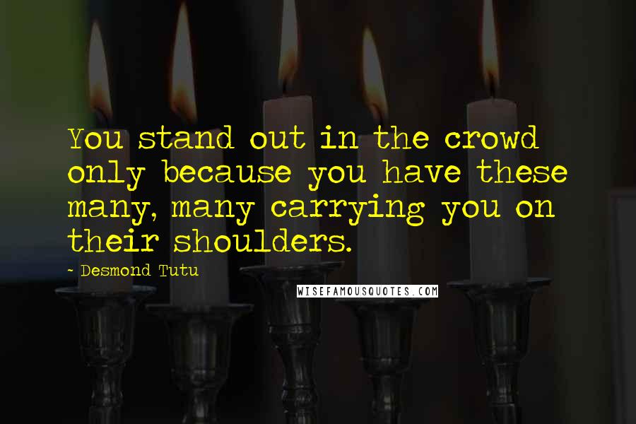 Desmond Tutu Quotes: You stand out in the crowd only because you have these many, many carrying you on their shoulders.