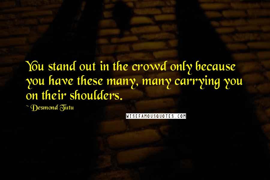 Desmond Tutu Quotes: You stand out in the crowd only because you have these many, many carrying you on their shoulders.