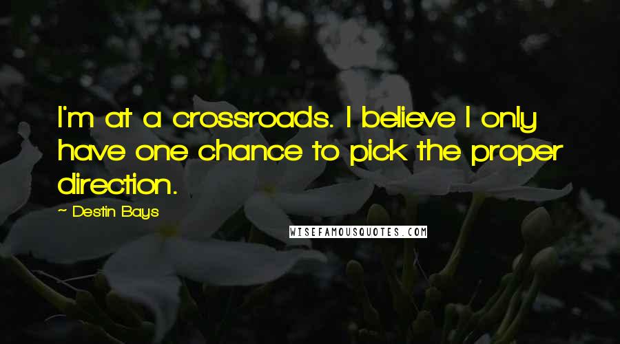 Destin Bays Quotes: I'm at a crossroads. I believe I only have one chance to pick the proper direction.