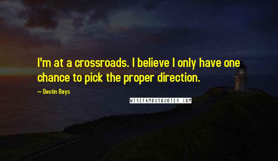 Destin Bays Quotes: I'm at a crossroads. I believe I only have one chance to pick the proper direction.