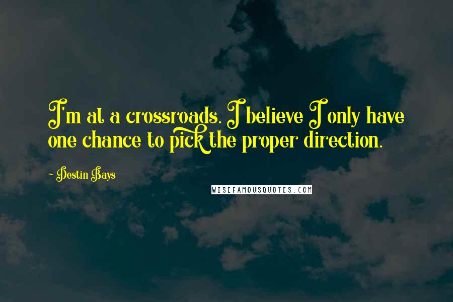 Destin Bays Quotes: I'm at a crossroads. I believe I only have one chance to pick the proper direction.