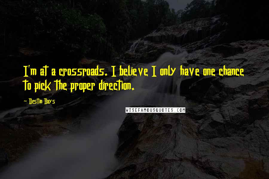 Destin Bays Quotes: I'm at a crossroads. I believe I only have one chance to pick the proper direction.