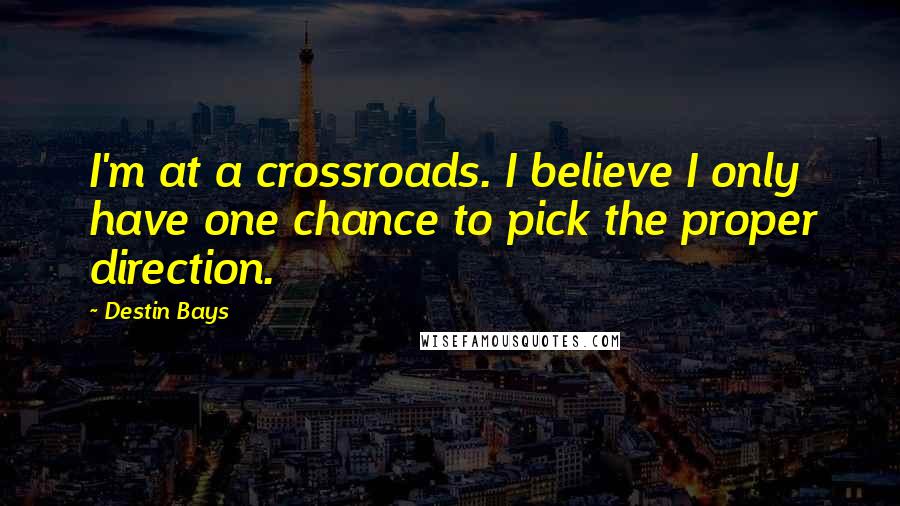 Destin Bays Quotes: I'm at a crossroads. I believe I only have one chance to pick the proper direction.