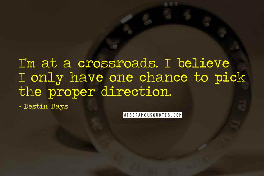 Destin Bays Quotes: I'm at a crossroads. I believe I only have one chance to pick the proper direction.