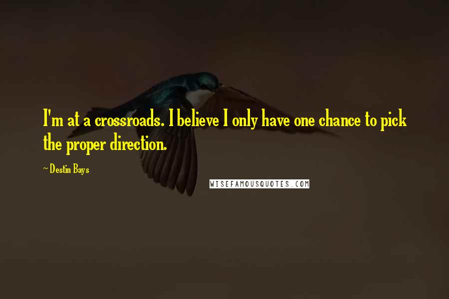 Destin Bays Quotes: I'm at a crossroads. I believe I only have one chance to pick the proper direction.