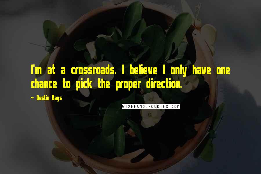 Destin Bays Quotes: I'm at a crossroads. I believe I only have one chance to pick the proper direction.