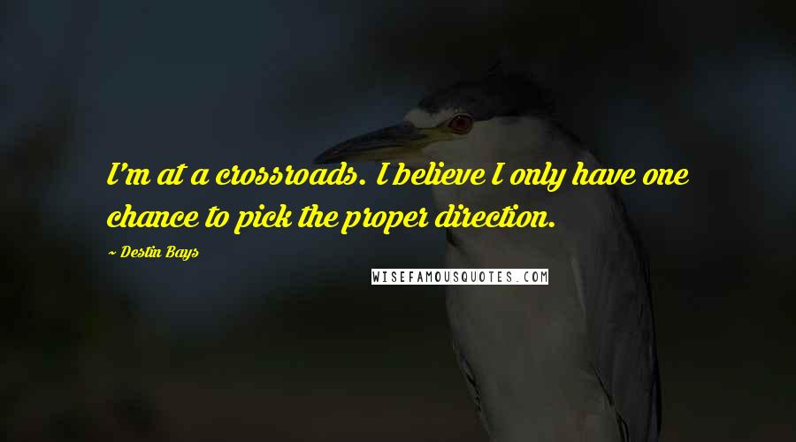 Destin Bays Quotes: I'm at a crossroads. I believe I only have one chance to pick the proper direction.
