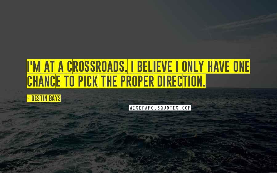 Destin Bays Quotes: I'm at a crossroads. I believe I only have one chance to pick the proper direction.