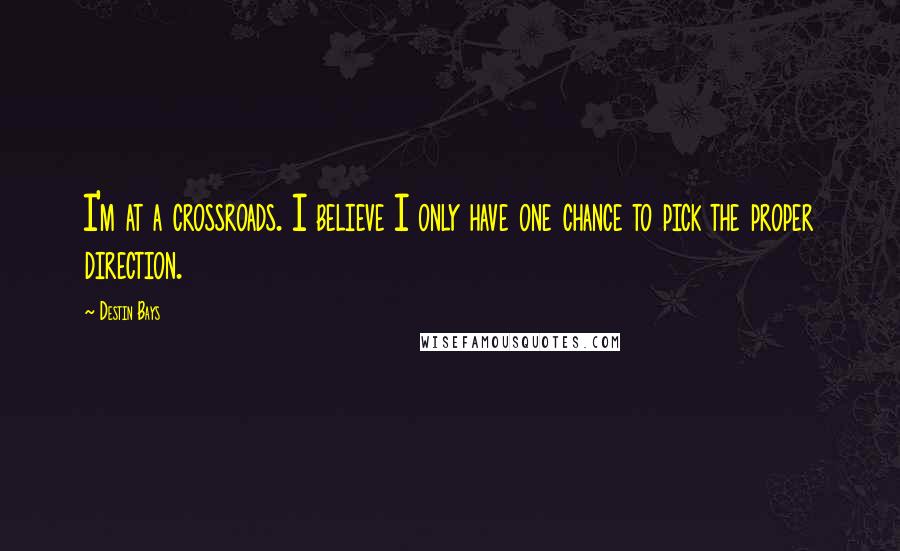 Destin Bays Quotes: I'm at a crossroads. I believe I only have one chance to pick the proper direction.