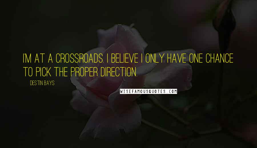 Destin Bays Quotes: I'm at a crossroads. I believe I only have one chance to pick the proper direction.