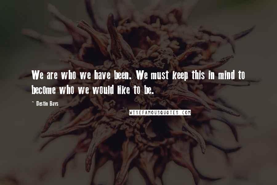 Destin Bays Quotes: We are who we have been. We must keep this in mind to become who we would like to be.