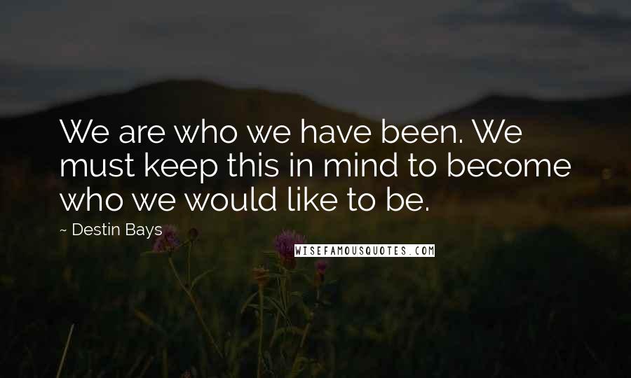 Destin Bays Quotes: We are who we have been. We must keep this in mind to become who we would like to be.