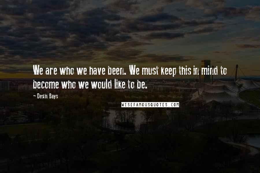 Destin Bays Quotes: We are who we have been. We must keep this in mind to become who we would like to be.