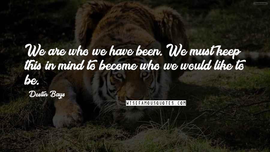 Destin Bays Quotes: We are who we have been. We must keep this in mind to become who we would like to be.