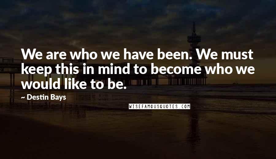 Destin Bays Quotes: We are who we have been. We must keep this in mind to become who we would like to be.