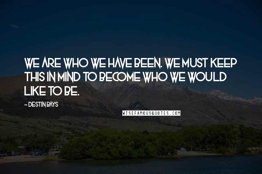 Destin Bays Quotes: We are who we have been. We must keep this in mind to become who we would like to be.