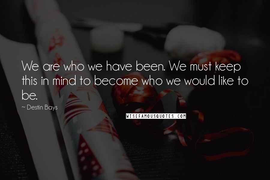 Destin Bays Quotes: We are who we have been. We must keep this in mind to become who we would like to be.