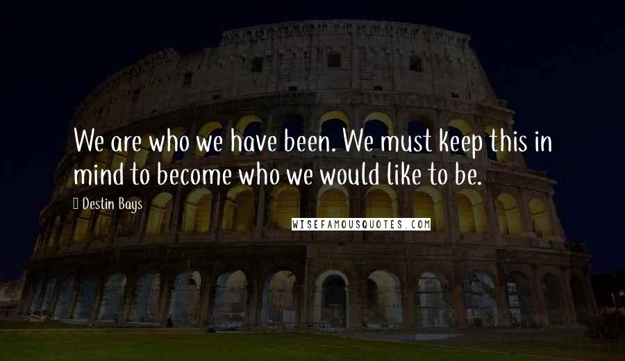 Destin Bays Quotes: We are who we have been. We must keep this in mind to become who we would like to be.