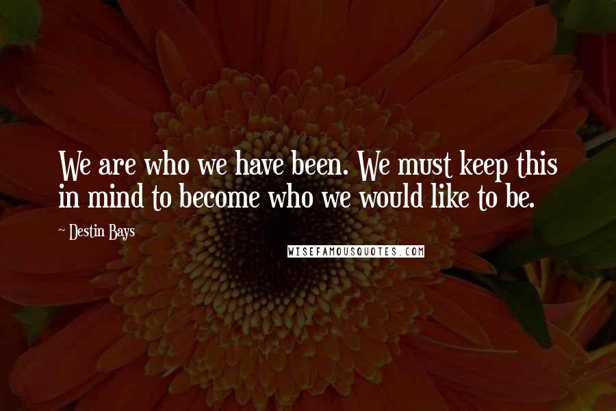 Destin Bays Quotes: We are who we have been. We must keep this in mind to become who we would like to be.