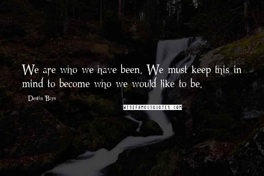 Destin Bays Quotes: We are who we have been. We must keep this in mind to become who we would like to be.