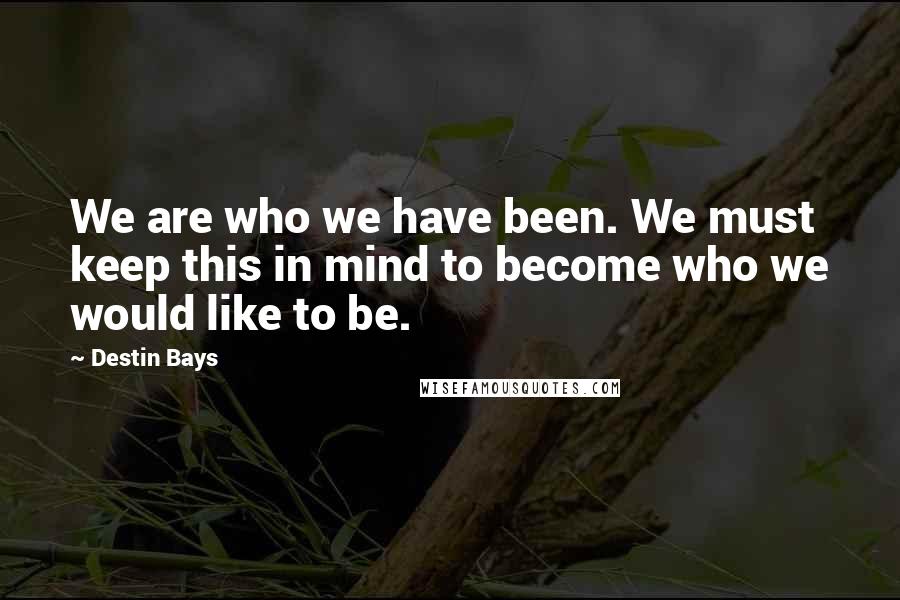 Destin Bays Quotes: We are who we have been. We must keep this in mind to become who we would like to be.