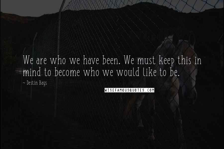 Destin Bays Quotes: We are who we have been. We must keep this in mind to become who we would like to be.