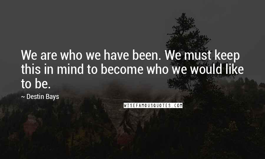 Destin Bays Quotes: We are who we have been. We must keep this in mind to become who we would like to be.