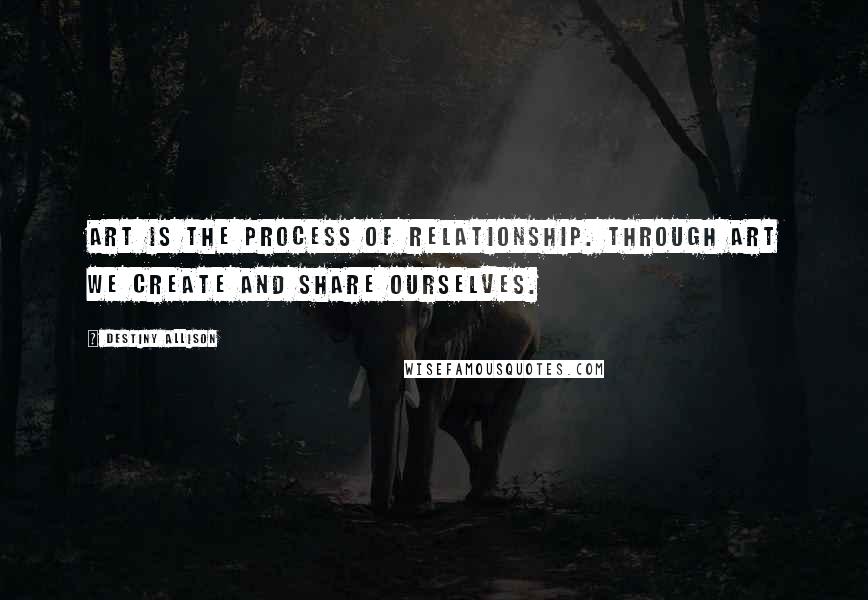 Destiny Allison Quotes: Art is the process of relationship. Through art we create and share ourselves.