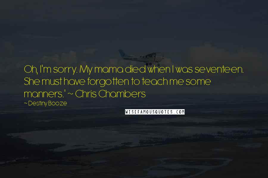 Destiny Booze Quotes: Oh, I'm sorry. My mama died when I was seventeen. She must have forgotten to teach me some manners.' ~ Chris Chambers