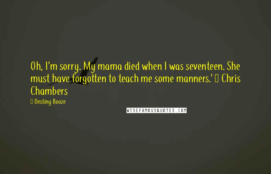 Destiny Booze Quotes: Oh, I'm sorry. My mama died when I was seventeen. She must have forgotten to teach me some manners.' ~ Chris Chambers