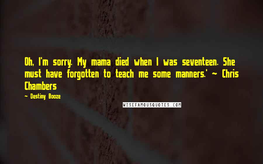 Destiny Booze Quotes: Oh, I'm sorry. My mama died when I was seventeen. She must have forgotten to teach me some manners.' ~ Chris Chambers