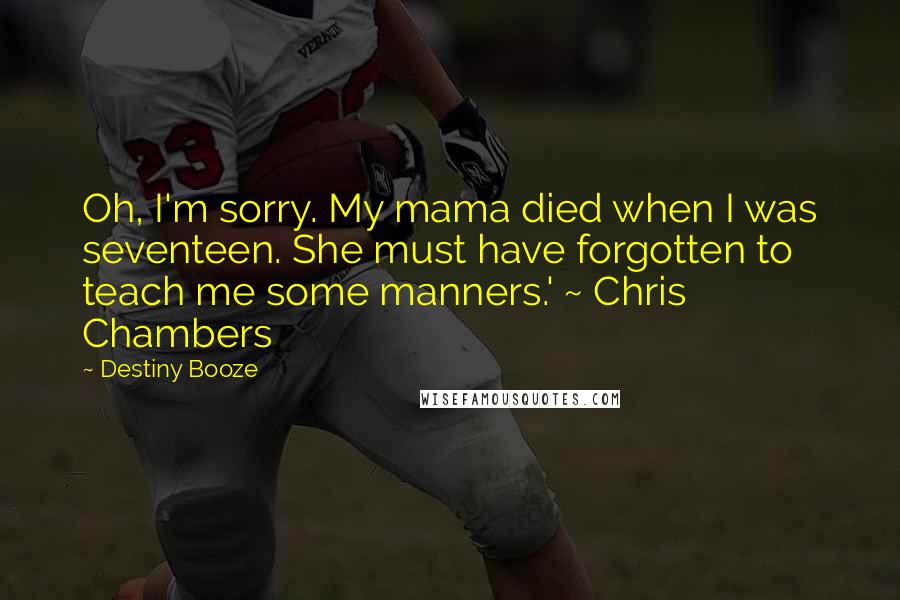 Destiny Booze Quotes: Oh, I'm sorry. My mama died when I was seventeen. She must have forgotten to teach me some manners.' ~ Chris Chambers