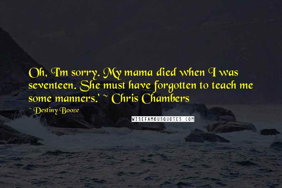 Destiny Booze Quotes: Oh, I'm sorry. My mama died when I was seventeen. She must have forgotten to teach me some manners.' ~ Chris Chambers