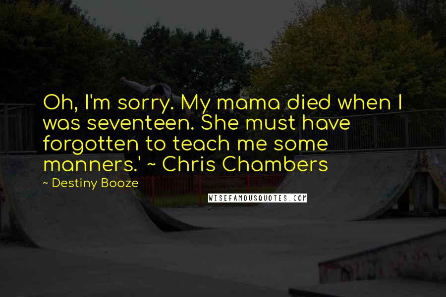 Destiny Booze Quotes: Oh, I'm sorry. My mama died when I was seventeen. She must have forgotten to teach me some manners.' ~ Chris Chambers