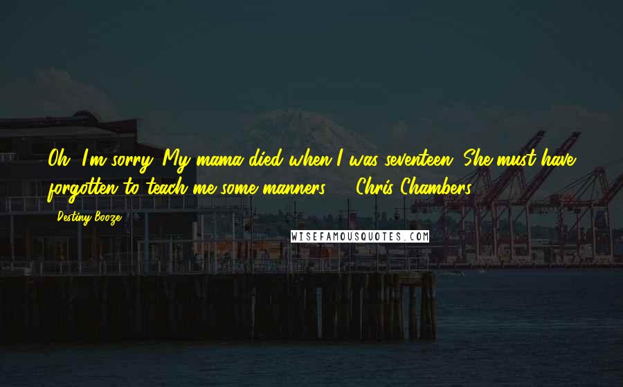 Destiny Booze Quotes: Oh, I'm sorry. My mama died when I was seventeen. She must have forgotten to teach me some manners.' ~ Chris Chambers