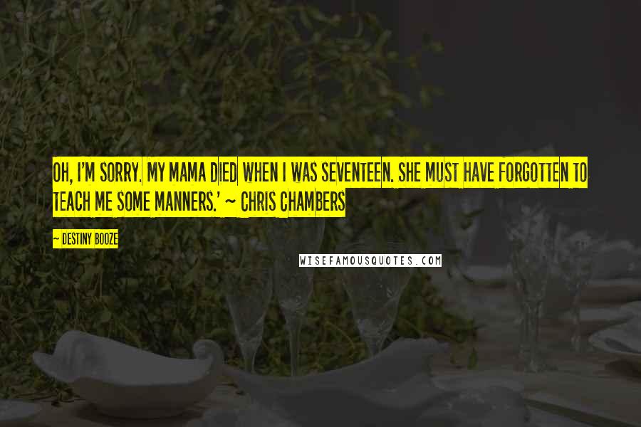 Destiny Booze Quotes: Oh, I'm sorry. My mama died when I was seventeen. She must have forgotten to teach me some manners.' ~ Chris Chambers