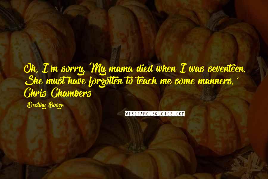 Destiny Booze Quotes: Oh, I'm sorry. My mama died when I was seventeen. She must have forgotten to teach me some manners.' ~ Chris Chambers